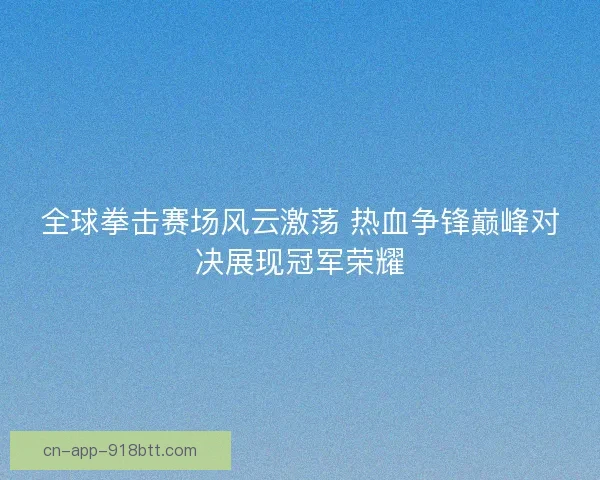 全球拳击赛场风云激荡 热血争锋巅峰对决展现冠军荣耀