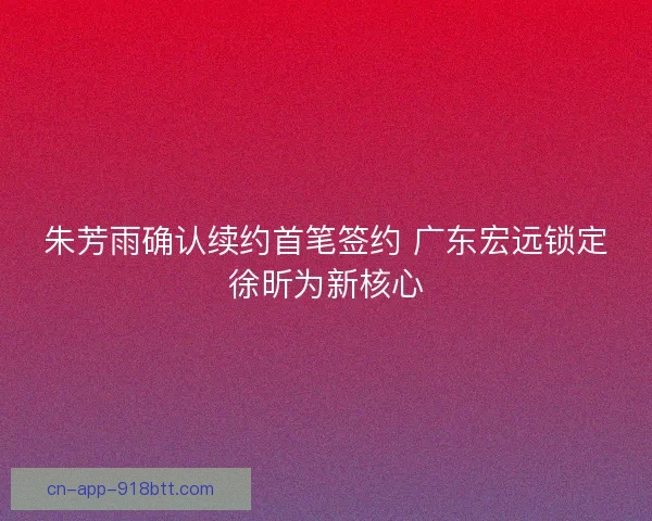 朱芳雨确认续约首笔签约 广东宏远锁定徐昕为新核心