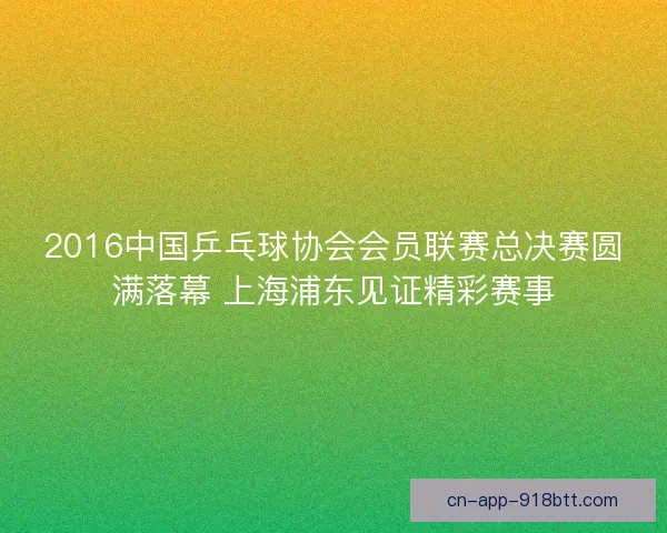2016中国乒乓球协会会员联赛总决赛圆满落幕 上海浦东见证精彩赛事