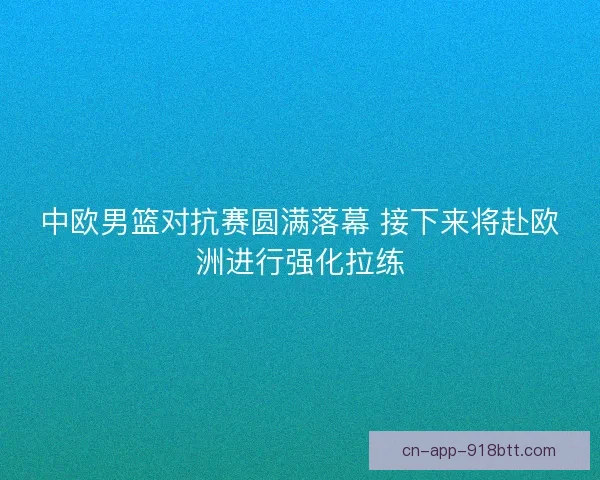 中欧男篮对抗赛圆满落幕 接下来将赴欧洲进行强化拉练
