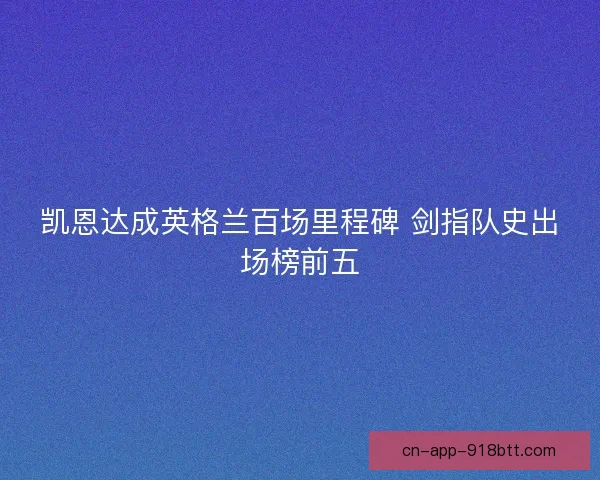 凯恩达成英格兰百场里程碑 剑指队史出场榜前五